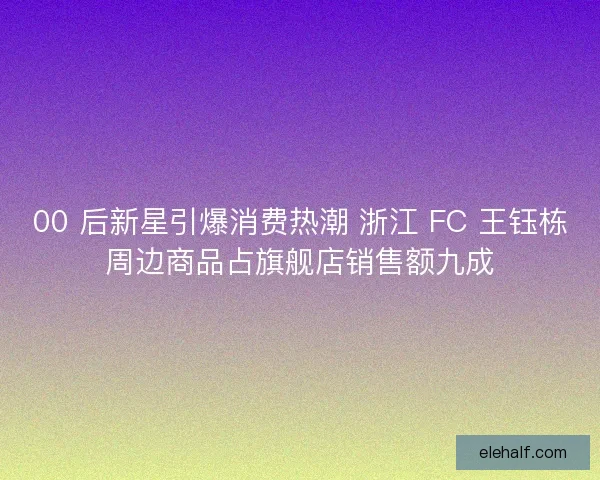 00 后新星引爆消费热潮 浙江 FC 王钰栋周边商品占旗舰店销售额九成