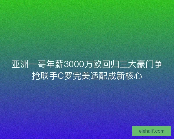 亚洲一哥年薪3000万欧回归三大豪门争抢联手C罗完美适配成新核心
