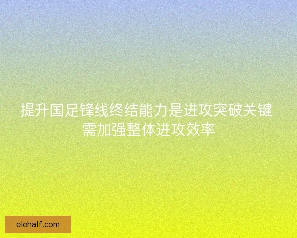 提升国足锋线终结能力是进攻突破关键 需加强整体进攻效率