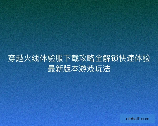穿越火线体验服下载攻略全解锁快速体验最新版本游戏玩法