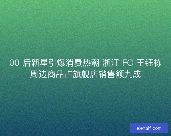 00 后新星引爆消费热潮 浙江 FC 王钰栋周边商品占旗舰店销售额九成