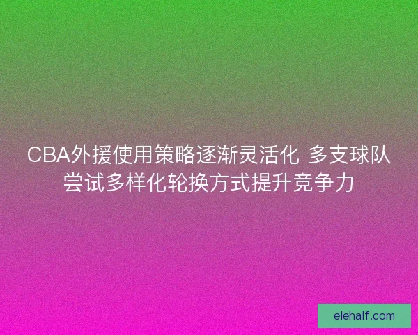 CBA外援使用策略逐渐灵活化 多支球队尝试多样化轮换方式提升竞争力 CBA外援使用策略逐渐灵活化 多支球队尝试多样化轮换方式提升竞争力