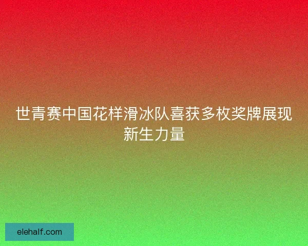 世青赛中国花样滑冰队喜获多枚奖牌展现新生力量