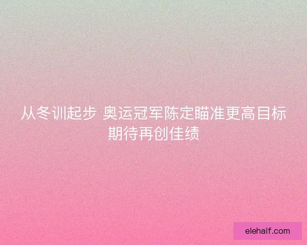 从冬训起步 奥运冠军陈定瞄准更高目标期待再创佳绩