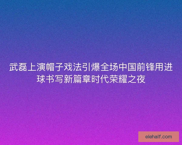 武磊上演帽子戏法引爆全场中国前锋用进球书写新篇章时代荣耀之夜 武磊上演帽子戏法引爆全场中国前锋用进球书写新篇章时代荣耀之夜