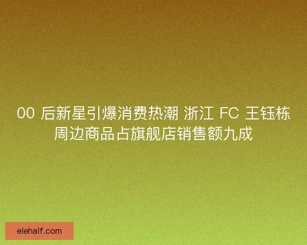 00 后新星引爆消费热潮 浙江 FC 王钰栋周边商品占旗舰店销售额九成