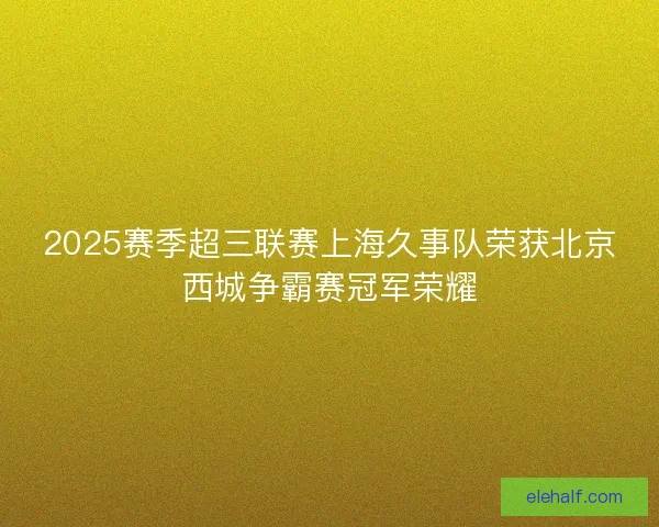 2025赛季超三联赛上海久事队荣获北京西城争霸赛冠军荣耀 2025赛季超三联赛上海久事队荣获北京西城争霸赛冠军荣耀