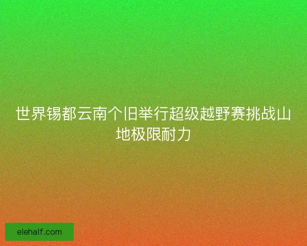 世界锡都云南个旧举行超级越野赛挑战山地极限耐力