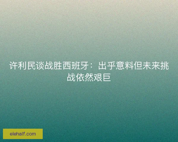 许利民谈战胜西班牙：出乎意料但未来挑战依然艰巨