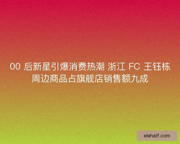 00 后新星引爆消费热潮 浙江 FC 王钰栋周边商品占旗舰店销售额九成