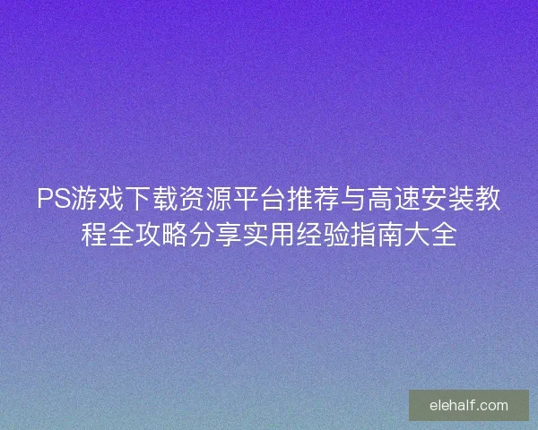 PS游戏下载资源平台推荐与高速安装教程全攻略分享实用经验指南大全