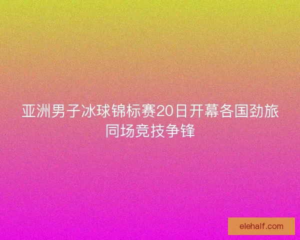 亚洲男子冰球锦标赛20日开幕各国劲旅同场竞技争锋