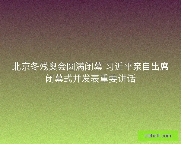 北京冬残奥会圆满闭幕 习近平亲自出席闭幕式并发表重要讲话