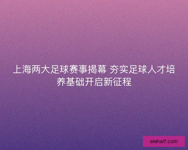 上海两大足球赛事揭幕 夯实足球人才培养基础开启新征程